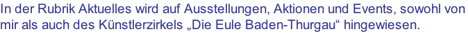 In der Rubrik Aktuelles wird auf Ausstellungen, Aktionen und Events, sowohl von mir als auch des Künstlerzirkels „Die Eule Baden-Thurgau“ hingewiesen.