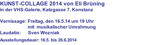 KUNST-COLLAGE 2014 von Eli Brüning in der VHS-Galerie, Katzgasse 7, Konstanz  Vernissage: Freitag, den 16.5.14 um 19 Uhr                         mit  musikalischer Umrahmung Laudatio:      Sven Wozniak  Ausstellungsdauer: 16.5. bis 26.6.2014